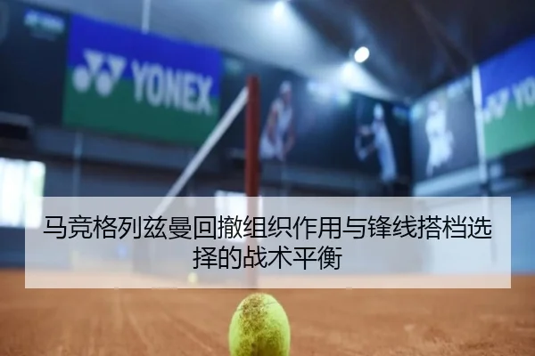 马竞格列兹曼回撤组织作用与锋线搭档选择的战术平衡