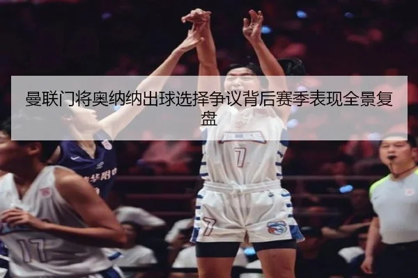 曼联门将奥纳纳出球选择争议背后赛季表现全景复盘