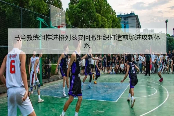 马竞教练组推进格列兹曼回撤组织打造前场进攻新体系