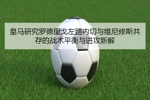 皇马研究罗德里戈左路内切与维尼修斯共存的战术平衡与进攻新解
