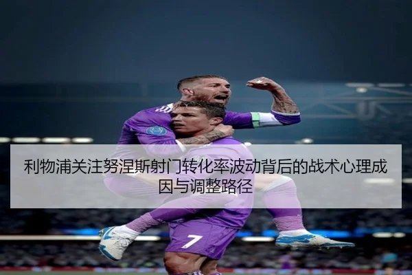 利物浦关注努涅斯射门转化率波动背后的战术心理成因与调整路径