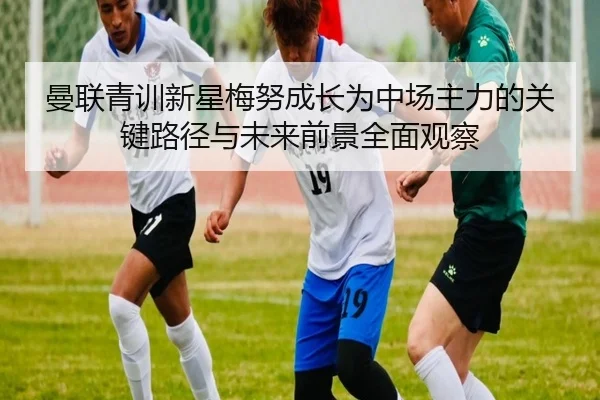 曼联青训新星梅努成长为中场主力的关键路径与未来前景全面观察