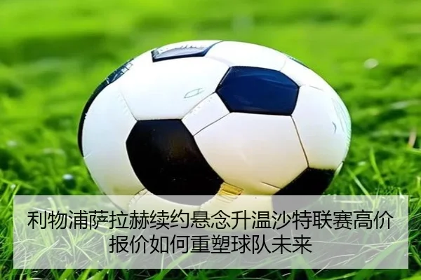 利物浦萨拉赫续约悬念升温沙特联赛高价报价如何重塑球队未来