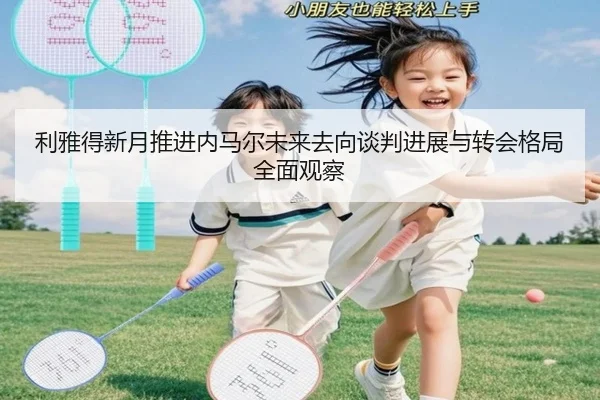 利雅得新月推进内马尔未来去向谈判进展与转会格局全面观察