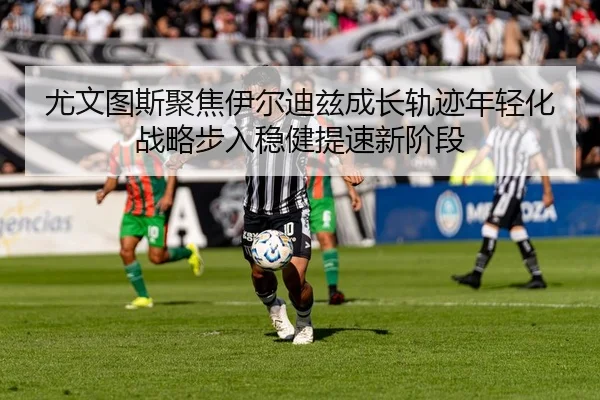 尤文图斯聚焦伊尔迪兹成长轨迹年轻化战略步入稳健提速新阶段
