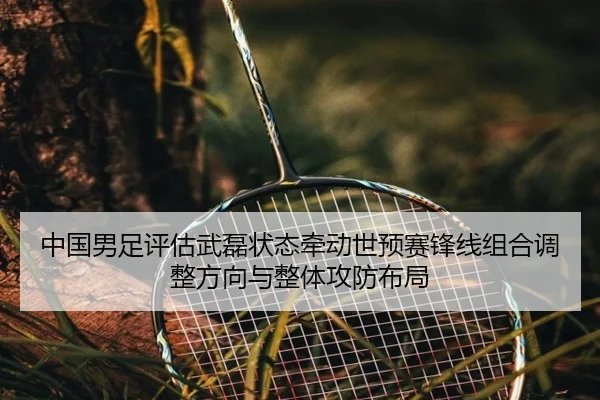 中国男足评估武磊状态牵动世预赛锋线组合调整方向与整体攻防布局