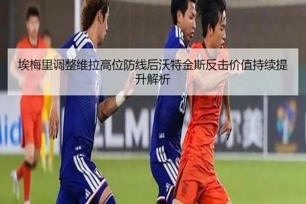埃梅里调整维拉高位防线后沃特金斯反击价值持续提升解析