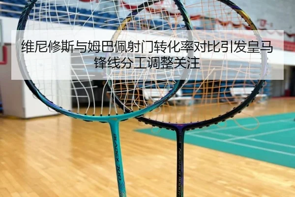 维尼修斯与姆巴佩射门转化率对比引发皇马锋线分工调整关注