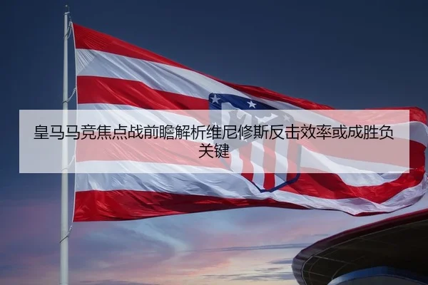 皇马马竞焦点战前瞻解析维尼修斯反击效率或成胜负关键