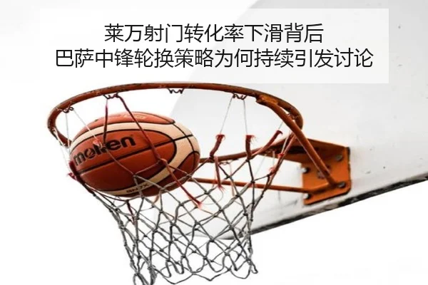 莱万射门转化率下滑背后 巴萨中锋轮换策略为何持续引发讨论