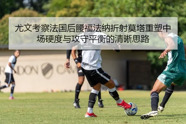 尤文考察法国后腰福法纳折射莫塔重塑中场硬度与攻守平衡的清晰思路